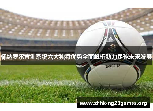 佩纳罗尔青训系统六大独特优势全面解析助力足球未来发展