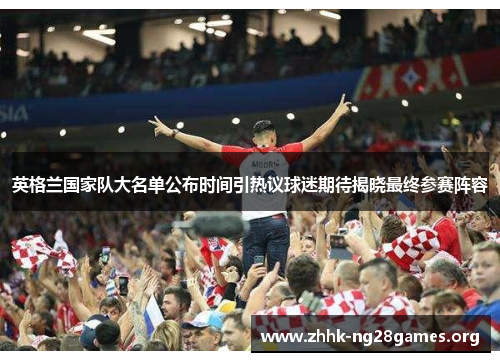英格兰国家队大名单公布时间引热议球迷期待揭晓最终参赛阵容