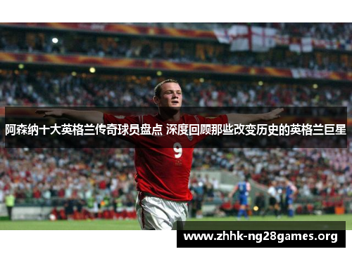 阿森纳十大英格兰传奇球员盘点 深度回顾那些改变历史的英格兰巨星
