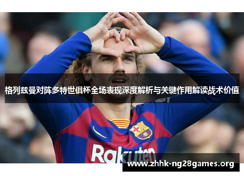 格列兹曼对阵多特世俱杯全场表现深度解析与关键作用解读战术价值