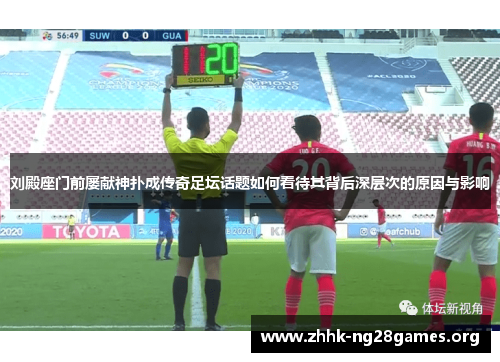 刘殿座门前屡献神扑成传奇足坛话题如何看待其背后深层次的原因与影响