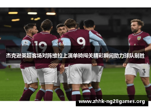 杰克逊英超客场对阵维拉上演单骑闯关精彩瞬间助力球队制胜