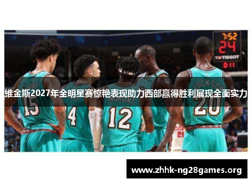 维金斯2027年全明星赛惊艳表现助力西部赢得胜利展现全面实力